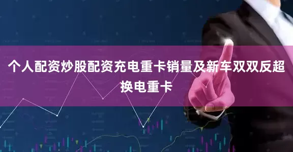 个人配资炒股配资充电重卡销量及新车双双反超换电重卡