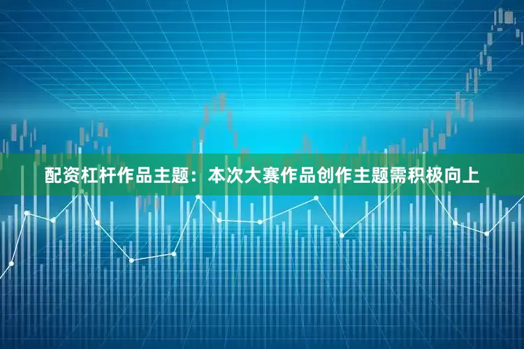 配资杠杆作品主题：本次大赛作品创作主题需积极向上