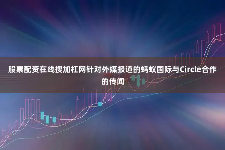 股票配资在线搜加杠网针对外媒报道的蚂蚁国际与Circle合作的传闻