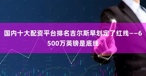 国内十大配资平台排名吉尔斯早划定了红线——6500万英镑是底线