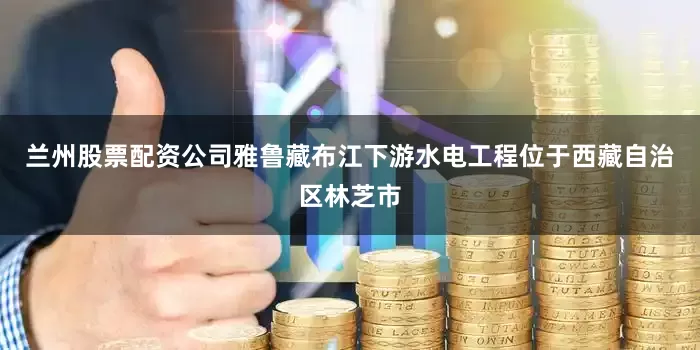 兰州股票配资公司雅鲁藏布江下游水电工程位于西藏自治区林芝市
