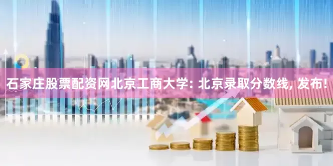 石家庄股票配资网北京工商大学: 北京录取分数线, 发布!