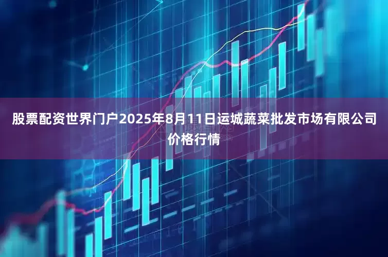 股票配资世界门户2025年8月11日运城蔬菜批发市场有限公司价格行情
