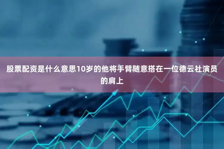 股票配资是什么意思10岁的他将手臂随意搭在一位德云社演员的肩上