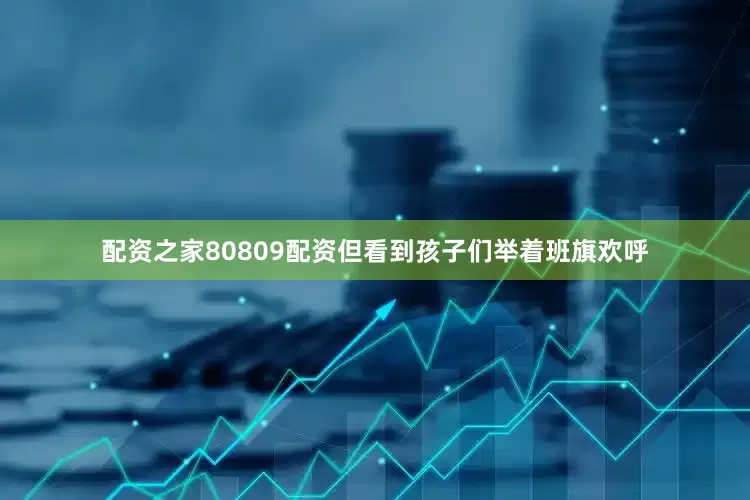 配资之家80809配资但看到孩子们举着班旗欢呼