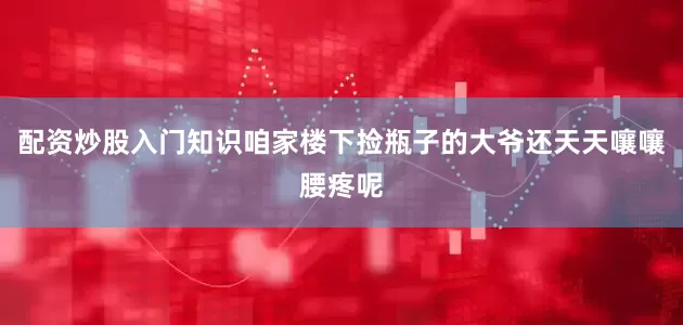配资炒股入门知识咱家楼下捡瓶子的大爷还天天嚷嚷腰疼呢